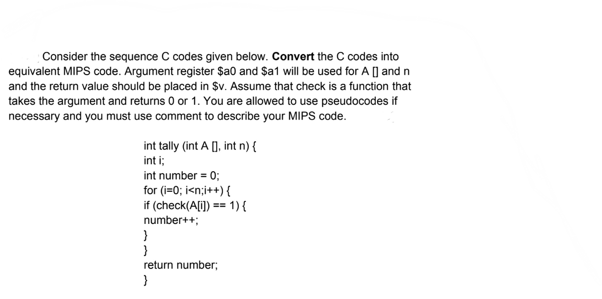Consider the sequence C codes given below. Convert the C codes into
equivalent MIPS code. Argument register $a0 and $a1 will be used for A [] and n
and the return value should be placed in $v. Assume that check is a function that
takes the argument and returns 0 or 1. You are allowed to use pseudocodes if
necessary and you must use comment to describe your MIPS code.
int tally (int A[], int n) {
int i;
int number = 0;
for (i=0; i<n;i++) {
if (check(A[i]) == 1) {
number++;
}
}
return number;
}
