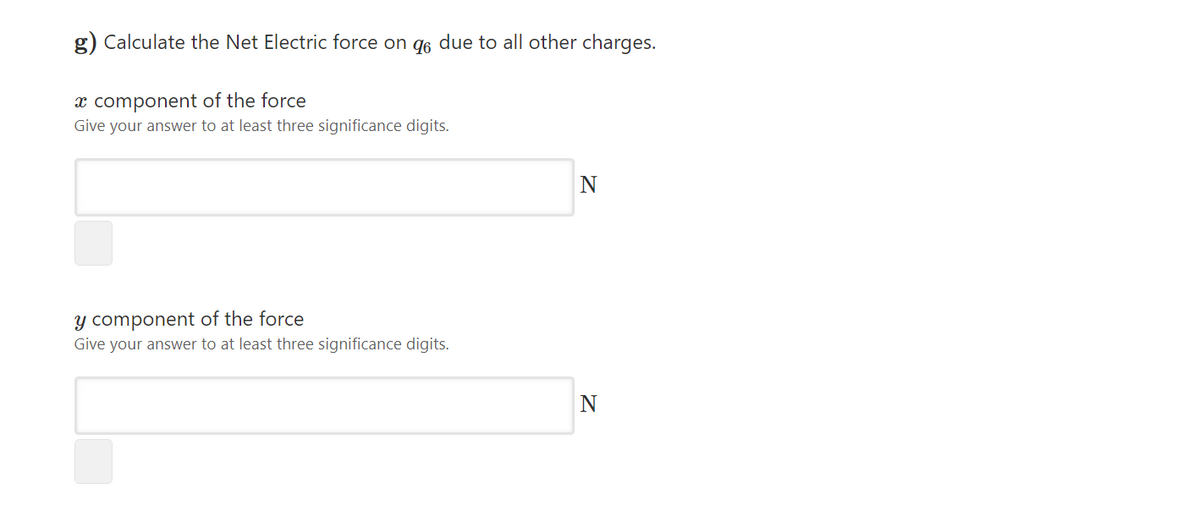 g) Calculate the Net Electric force on g6 due to all other charges.
x component of the force
Give your answer to at least three significance digits.
N
y component of the force
Give your answer to at least three significance digits.
