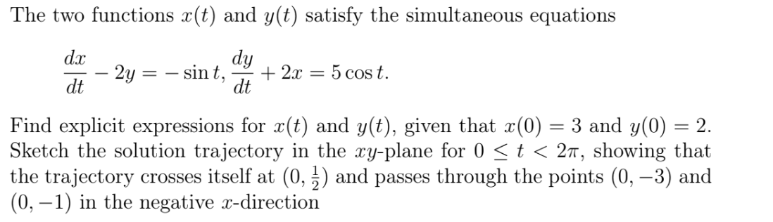The two functions x(t) and y(t) satisfy the simultaneous equations
dx
dy
2y
dt
– sint,
+ 2x = 5 cost.
dt
Find explicit expressions for x(t) and y(t), given that x(0) = 3 and y(0) = 2.
Sketch the solution trajectory in the xy-plane for 0 <t < 27, showing that
the trajectory crosses itself at (0, 5) and passes through the points (0, –3) and
(0, –1) in the negative x-direction
%3D
