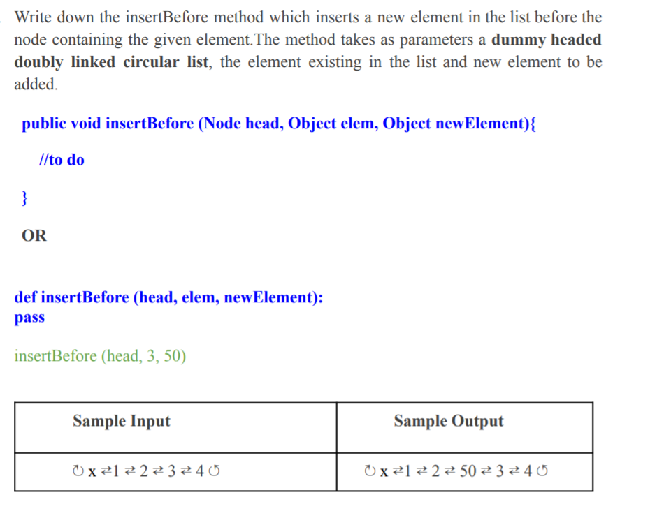 Write down the insertBefore method which inserts a new element in the list before the
node containing the given element.The method takes as parameters a dummy headed
doubly linked circular list, the element existing in the list and new element to be
added.
public void insertBefore (Node head, Object elem, Object newElement){
//to do
}
OR
def insertBefore (head, elem, newElement):
pass
insertBefore (head, 3, 50)
Sample Input
Sample Output
)x से1 से 2 से 3 से 4 0
0x हे1 टे 2 से 50 टे 3 टे 40
