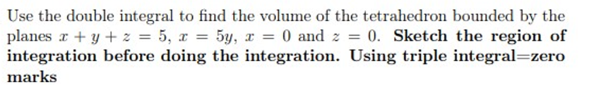 Use the double integral to find the volume of the tetrahedron bounded by the
planes r + y + z = 5, x = 5y, x = 0 and z = 0. Sketch the region of
integration before doing the integration. Using triple integral=zero
%3D
marks
