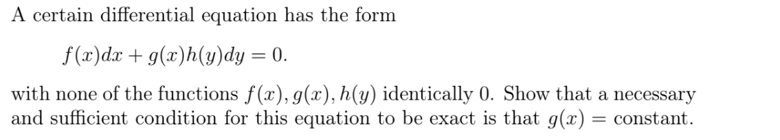 A certain differential equation has the form
f(x)dx + g(x)h(y)dy = 0.
with none of the functions f(x), g(x), h(y) identically 0. Show that a necessary
and sufficient condition for this equation to be exact is that g(x) = constant.

