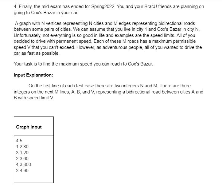 4. Finally, the mid-exam has ended for Spring2022. You and your BracU friends are planning on
going to Cox's Bazar in your car.
A graph with N vertices representing N cities and M edges representing bidirectional roads
between some pairs of cities. We can assume that you live in city 1 and Cox's Bazar in city N.
Unfortunately, not everything is so good in life and examples are the speed limits. All of you
decided to drive with permanent speed. Each of these M roads has a maximum permissible
speed V that you can't exceed. However, as adventurous people, all of you wanted to drive the
car as fast as possible.
Your task is to find the maximum speed you can reach to Cox's Bazar.
Input Explanation:
On the first line of each test case there are two integers N and M. There are three
integers on the next M lines, A, B, and V, representing a bidirectional road between cities A and
B with speed limit V.
Graph Input
45
12 80
31 20
23 60
43 300
24 90
