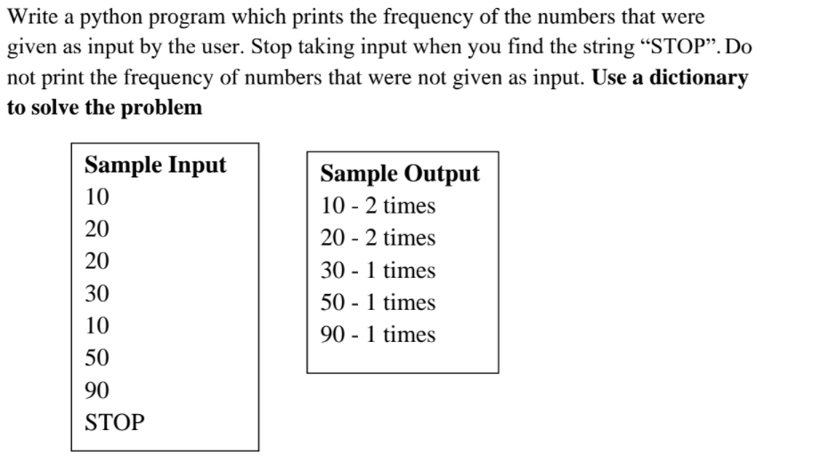 Write a python program which prints the frequency of the numbers that were
given as input by the user. Stop taking input when you find the string “STOP". Do
not print the frequency of numbers that were not given as input. Use a dictionary
to solve the problem
Sample Input
Sample Output
10
10 - 2 times
20
20 - 2 times
20
30 - 1 times
30
50 - 1 times
10
90 - 1 times
50
90
STOP
