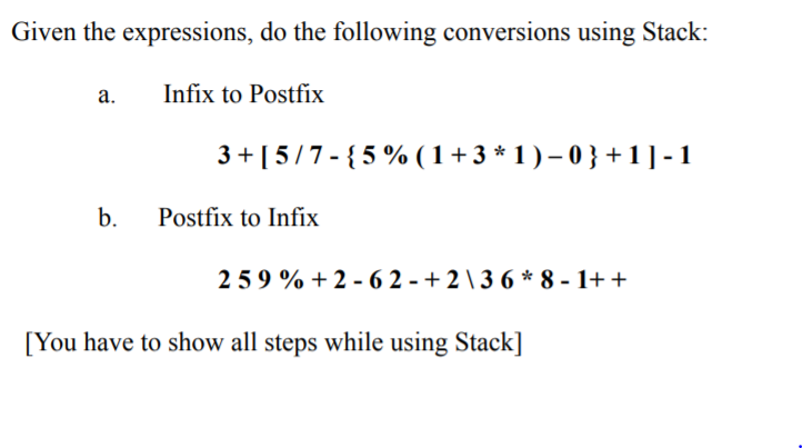 Given the expressions, do the following conversions using Stack:
а.
Infix to Postfix
3 + [5/7 - {5 % ( 1+3 * 1 ) – 0 } + 1] -1
b.
Postfíx to Infix
259 % + 2 -6 2 - + 2 \ 3 6 * 8 - 1+ +
[You have to show all steps while using Stack]
