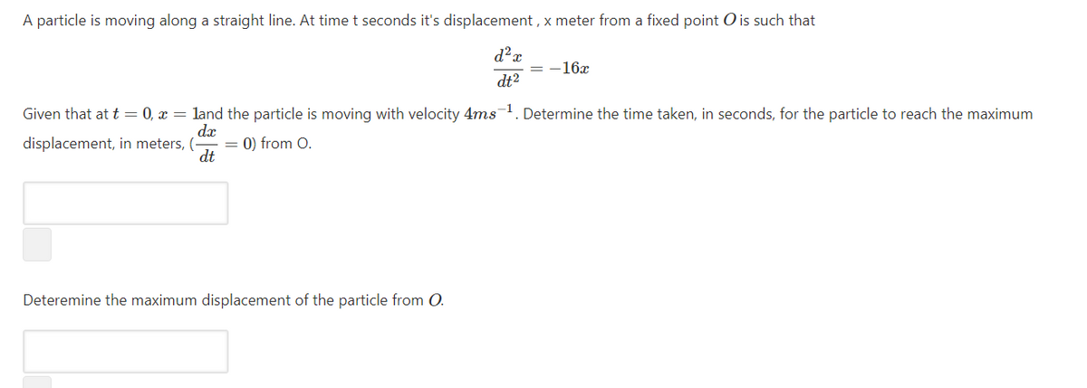 A particle is moving along a straight line. At time t seconds it's displacement , x meter from a fixed point O is such that
-16x
dt2
Given that at t = 0, x = land the particle is moving with velocity 4ms1. Determine the time taken, in seconds, for the particle to reach the maximum
dx
displacement, in meters, (-
0) from O.
dt
Deteremine the maximum displacement of the particle from O.
