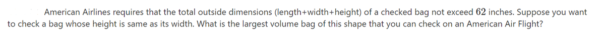 American Airlines requires that the total outside dimensions (length+width+height) of a checked bag not exceed 62 inches. Suppose you want
to check a bag whose height is same as its width. What is the largest volume bag of this shape that you can check on an American Air Flight?
