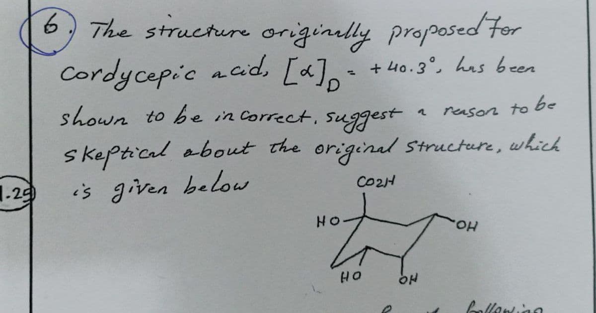 6, The structure originelly proposed For
Cordycepic acid, [a] +40.3°, has been
+ 40.3°, has been
shown to be in Correct, suggest
to be
reason
skeptical obout the original Structure, which
is given below
CO2H
1.29
HO
HO.
