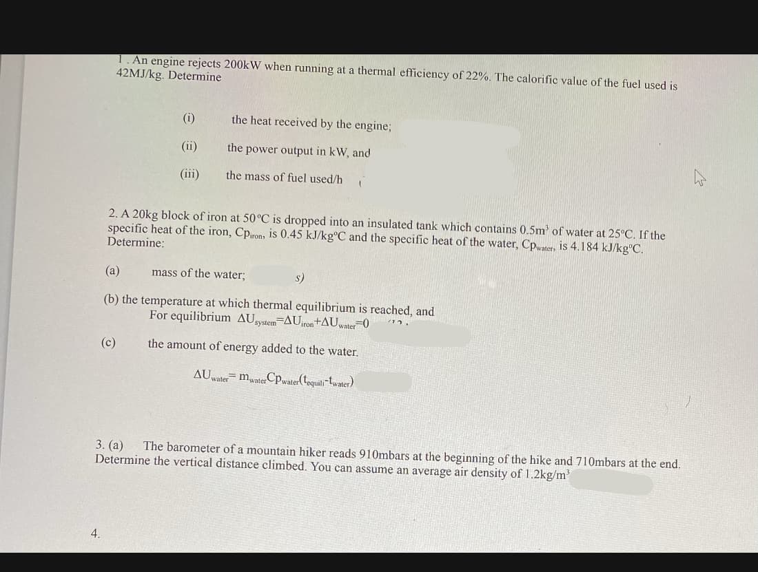 1. An engine rejects 200kW when running at a thermal efficiency of 22%. The calorific value of the fuel used is
42MJ/kg. Determine
(i)
the heat received by the engine;
(ii)
the power output in kW, and
(iii)
the mass of fuel used/h
2. A 20kg block of iron at 50°C is dropped into an insulated tank which contains 0.5m of water at 25°C. If the
specific heat of the iron, Cpiron, is 0.45 kJ/kg°C and the specific heat of the water, Cpwater, is 4.184 kJ/kg'C.
Determine:
(a)
mass of the water;
s)
(b) the temperature at which thermal equilibrium is reached, and
For equilibrium AUsystem-AUron+AUwater 0
(c)
the amount of energy added to the water.
AU
=mwaterCpwater (tequili"twater)
water
The barometer of a mountain hiker reads 910mbars at the beginning of the hike and 710mbars at the end.
3. (а)
Determine the vertical distance climbed. You can assume an average air density of 1.2kg/m
4.
