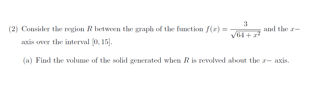 3
(2) Consider the region R between the graph of the function f(x) =
and the x-
/64+ x²
axis over the interval [0, 15].
(a) Find the volume of the solid generated when R is revolved about the x- axis.
