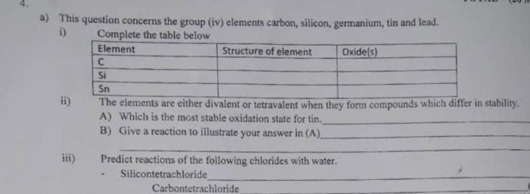 a) This question concerns the group (iv) elements carbon, silicon, germanium, tin and lead.
i)
Complete the table below
Element
Structure of element
Oxide(s)
C
Si
Sn
ii)
The elements are either divalent or tetravalent when they form compounds which differ in stability.
A) Which is the most stable oxidation state for tin.
B) Give a reaction to illustrate your answer in (A)
iii)
Predict reactions of the following chlorides with water.
Silicontetrachloride
Carbontetrachloride
