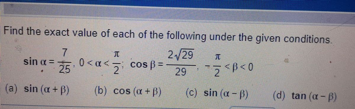 Find the exact value of each of the following under the given conditions.
2/29
sin a =
25
0<a<
2.
cos ) =
29
<B<0
(a) sin (a + B)
(b) cos (a+ B)
(c) sin (a- p)
(d) tan (a -B)
1/2
