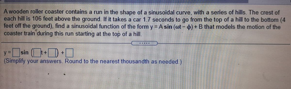 A wooden roller coaster contains a run in the shape of a sinusoidal curve, with a series of hills. The crest of
each hill is 106 feet above the ground. If it takes a car 1.7 seconds to go from the top of a hill to the bottom (4
feet off the ground), find a sinusoidal function of the form y=A sin (ot - db) + B that models the motion of the
coaster train during this run starting at the top of a hil.
sin (+D
(Simplify your answers. Round to the nearest thousandth as needed.)
y 3 +O
