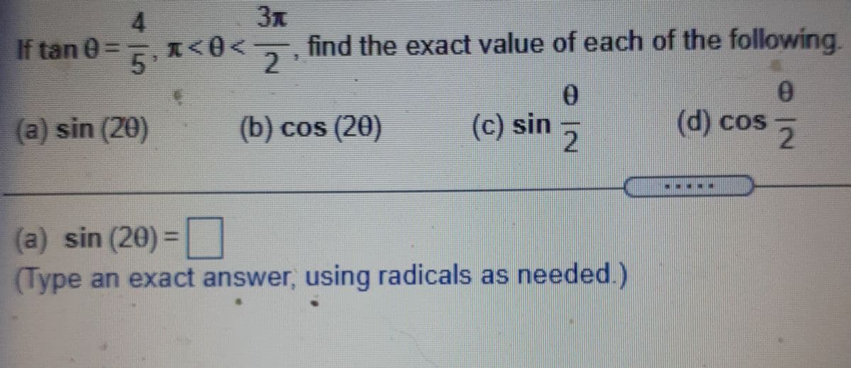 4.
3x
If tan 0=, x<0<
find the exact value of each of the following.
2.
(a) sin (20)
(b) cos (20)
(c) sin 5
d) cos
(a) sin (20) =|
(Type an exact answer, using radicals as needed.)
