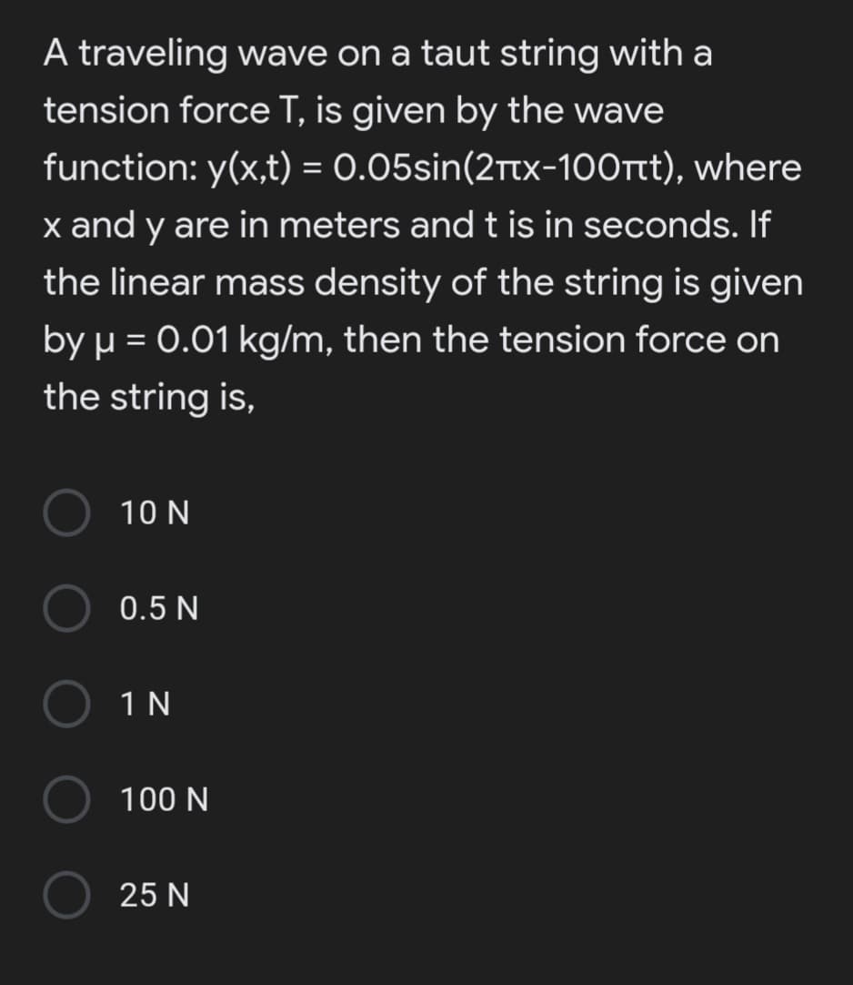 A traveling wave on a taut string with a
tension force T, is given by the wave
function: y(x,t) = 0.05sin(2ttx-1O0rt), where
x and y are in meters and t is in seconds. If
the linear mass density of the string is given
by µ = 0.01 kg/m, then the tension force on
the string is,
10 N
0.5 N
1 N
100 N
25 N
