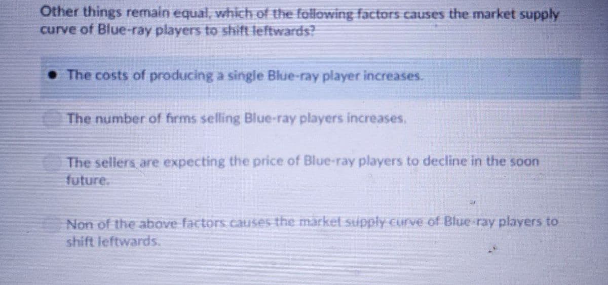 Other things remain equal, which of the following factors causes the market supply
curve of Blue-ray players to shift leftwards?
• The costs of producing a single Blue-ray player increases.
The number of firms selling Blue-ray players increases.
The sellers, are expecting the price of Blue-ray players to decline in the soaon
future.
Non of the above factors.causes the market supply curve of Blue-ray players to
shift leftwards.
