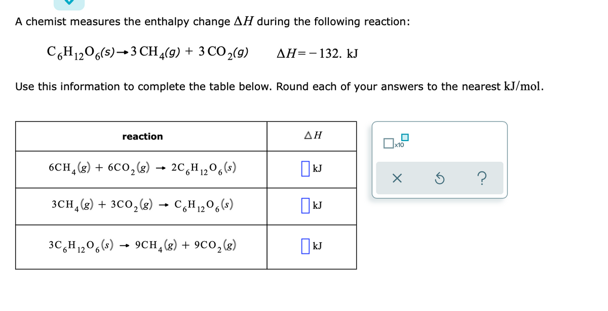 A chemist measures the enthalpy change AH during the following reaction:
C,H1206(s)→3 CH4(9) + 3 CO 2(9)
AH=-132. kJ
Use this information to complete the table below. Round each of your answers to the nearest kJ/mol.
reaction
ΔΗ
x10
6CH (g) + 6C0,(g) → 2C,H1,0,(s)
|kJ
» 2C H
4
3CH, (g) + 3C0,()
C,H120,(s)
| kJ
3C,H1,0,(s)
9CH,(g) + 9C0,(g)
kJ
4
