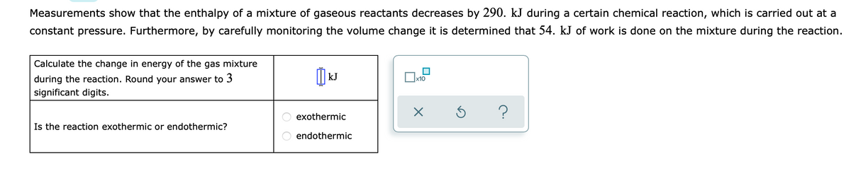 Measurements show that the enthalpy of a mixture of gaseous reactants decreases by 290. kJ during a certain chemical reaction, which is carried out at a
constant pressure. Furthermore, by carefully monitoring the volume change it is determined that 54. kJ of work is done on the mixture during the reaction.
Calculate the change in energy of the gas mixture
during the reaction. Round your answer to 3
kJ
x10
significant digits.
exothermic
Is the reaction exothermic or endothermic?
endothermic
O O
