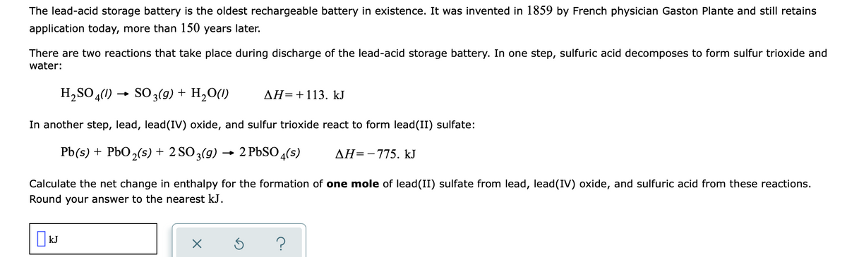 The lead-acid storage battery is the oldest rechargeable battery in existence. It was invented in 1859 by French physician Gaston Plante and still retains
application today, more than 150 years later.
There are two reactions that take place during discharge of the lead-acid storage battery. In one step, sulfuric acid decomposes to form sulfur trioxide and
water:
H, SO 4(1) → SO3(9) + H,O(1)
AH=+113. kJ
In another step, lead, lead(IV) oxide, and sulfur trioxide react to form lead(II) sulfate:
Pb(s) + PbO2(5) + 2 SO3(9)
2 PBSO 4(s)
AH=-775. kJ
Calculate the net change in enthalpy for the formation of one mole of lead(II) sulfate from lead, lead(IV) oxide, and sulfuric acid from these reactions.
Round your answer to the nearest kJ.
| kJ
