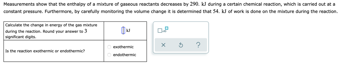 Measurements show that the enthalpy of a mixture of gaseous reactants decreases by 290. kJ during a certain chemical reaction, which is carried out at a
constant pressure. Furthermore, by carefully monitoring the volume change it is determined that 54. kJ of work is done on the mixture during the reaction.
Calculate the change in energy of the gas mixture
I kJ
during the reaction. Round your answer to 3
significant digits.
x10
exothermic
Is the reaction exothermic or endothermic?
endothermic
O O
