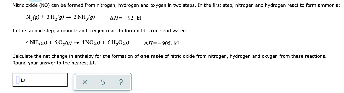 Nitric oxide (NO) can be formed from nitrogen, hydrogen and oxygen in two steps. In the first step, nitrogen and hydrogen react to form ammonia:
N2(9) + 3 H2(g) →
2 NH3(g)
AH=-92. kJ
In the second step, ammonia and oxygen react to form nitric oxide and water:
4 NH3(9) + 502(9) → 4 NO(g) + 6 H,0(g)
AH=-905. kJ
Calculate the net change in enthalpy for the formation of one mole of nitric oxide from nitrogen, hydrogen and oxygen from these reactions.
Round your answer to the nearest kJ.
kJ
