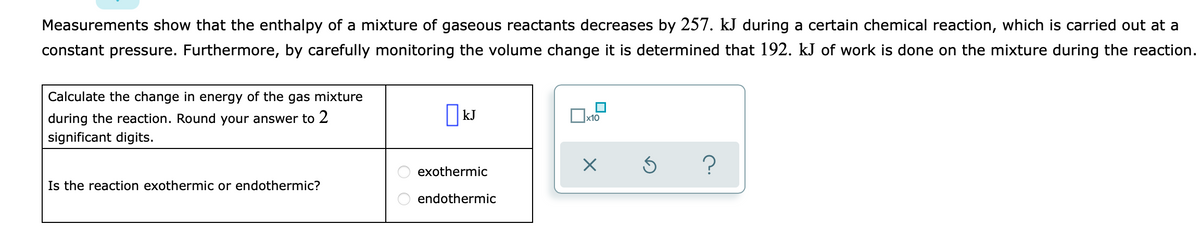 Measurements show that the enthalpy of a mixture of gaseous reactants decreases by 257. kJ during a certain chemical reaction, which is carried out at a
constant pressure. Furthermore, by carefully monitoring the volume change it is determined that 192. kJ of work is done on the mixture during the reaction.
Calculate the change in energy of the gas mixture
during the reaction. Round your answer to 2
| kJ
x10
significant digits.
O exothermic
Is the reaction exothermic or endothermic?
endothermic
