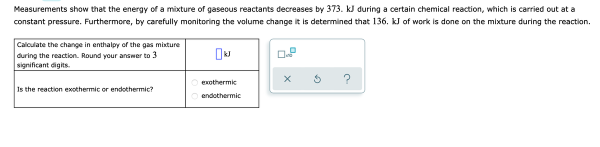Measurements show that the energy of a mixture of gaseous reactants decreases by 373. kJ during a certain chemical reaction, which is carried out at a
constant pressure. Furthermore, by carefully monitoring the volume change it is determined that 136. kJ of work is done on the mixture during the reaction.
Calculate the change in enthalpy of the gas mixture
during the reaction. Round your answer to 3
x10
significant digits.
exothermic
Is the reaction exothermic or endothermic?
endothermic
