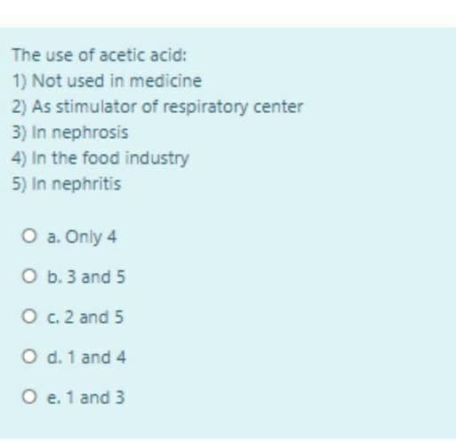 The use of acetic acid:
1) Not used in medicine
2) As stimulator of respiratory center
3) In nephrosis
4) In the food industry
5) In nephritis
O a. Only 4
O b. 3 and 5
O c. 2 and 5
O d. 1 and 4
O e. 1 and 3
