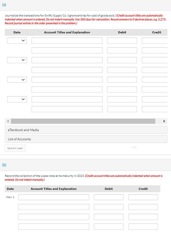 (a)
Journalize the transactions for Swifty Supply Co. (Ignore entries for cost of goods sold.) (Credit account titles are automatically
indented when amount is entered. Do not indent manually. Use 360 days for calculation. Round answers to 0 decimal places, eg. 5,275.
Record journal entries in the order presented in the problem.)
Date
Account Titles and Explanation
Debit
Credit
eTextbook and Media
List of Accounts
Save for Later
(b)
Record the collection of the Lopez note at its maturity in 2023. (Credit account titles are automatically indented when amount is
entered. Do not indent manually.)
Date
Account Titles and Explanation
Debit
Credit
Nov. 1
>
