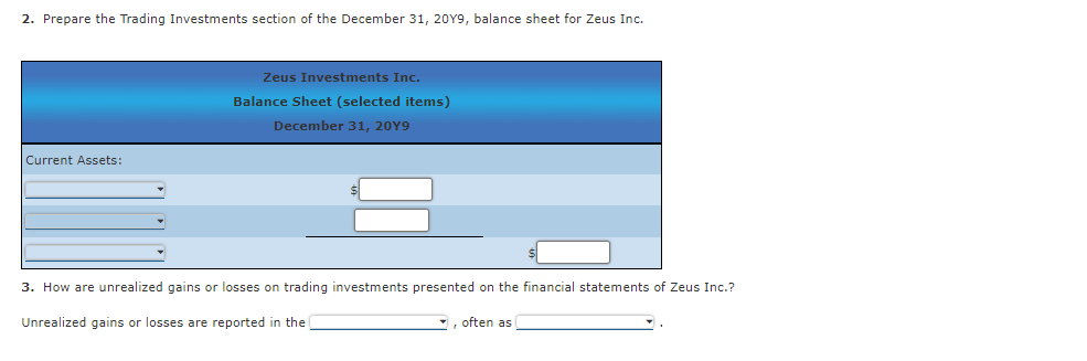 2. Prepare the Trading Investments section of the December 31, 20Y9, balance sheet for Zeus Inc.
Zeus Investments Inc.
Balance Sheet (selected items)
December 31, 20Y9
Current Assets:
3. How are unrealized gains or losses on trading investments presented on the financial statements of Zeus Inc.?
Unrealized gains or losses are reported in the
often as
