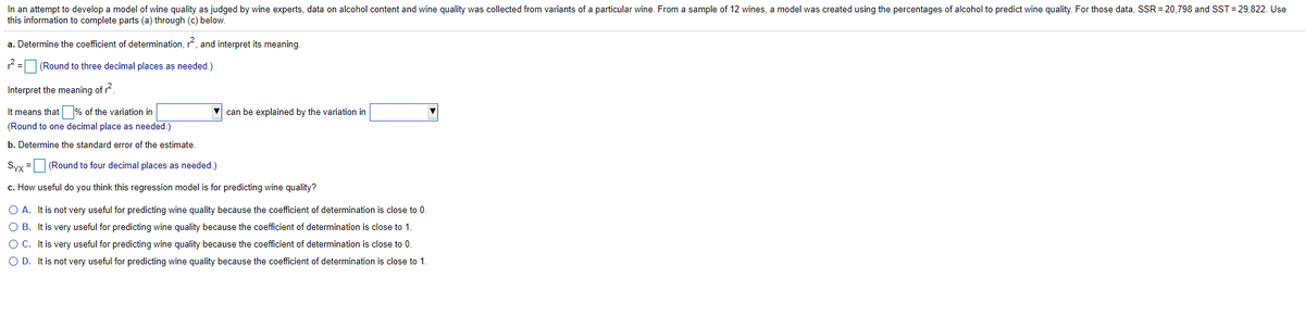 In an attempt to develop a model of wine quality as judged by wine experts, data on alcohol content and wine quality was collected from variants of a particular wine. From a sample of 12 wines, a model was created using the percentages of alcohol to predict wine quality. For those data, SSR = 20,798 and SST = 29,822. Use
this information to complete parts (a) through (c) below.
a. Determine the coefficient of determination, r, and interpret its meaning.
2=O (Round to three decimal places as needed.)
Interpret the meaning of r?
It means that % of the variation in
can be explained by the variation in
(Round to one decimal place as needed.)
b. Determine the standard error of the estimate.
Syx =
(Round to four decimal places as needed.)
c. How useful do you think this regression model is for predicting wine quality?
O A. It is not very useful for predicting wine quality because the coefficient of determination is close to 0.
O B. It is very useful for predicting wine quality because the coefficient of determination is close to 1.
O C. It is very useful for predicting wine quality because the coefficient of determination is close to 0.
O D. It is not very useful for predicting wine quality because the coefficient of determination is close to 1.
