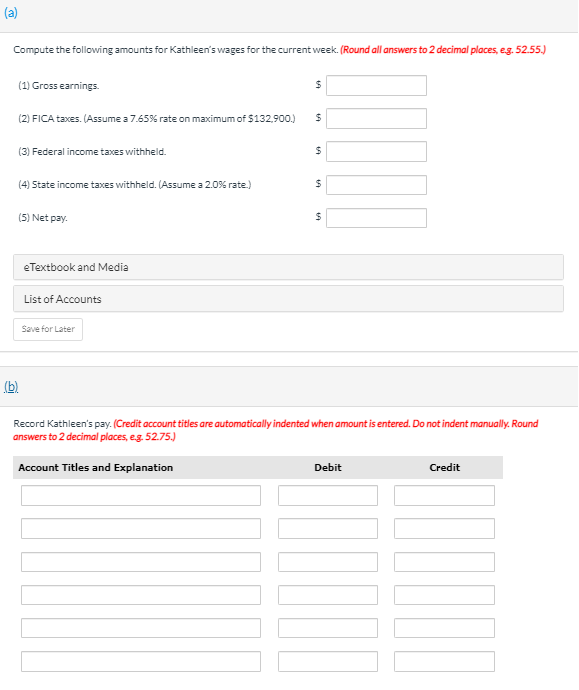 (a)
Compute the following amounts for Kathleen's wages for the current week. (Round all answers to 2 decimal places, eg. 52.55.)
(1) Gross earnings.
(2) FICA taxes. (Assume a 7.65% rate on maximum of $132,900.)
(3) Federal income taxes withheld.
(4) State income taxes withheld. (Assume a 2.0% rate.)
(5) Net pay.
eTextbook and Media
List of Accounts
Save for Later
(b).
Record Kathleen's pay. (Credit account titles are automatically indented when amount is entered. Do not indent manually. Round
answers to 2 decimal places, eg. 52.75.)
Account Titles and Explanation
Debit
Credit
%24
%24

