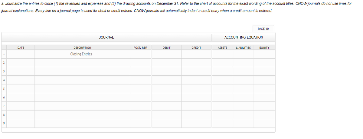 a. Journalize the entries to close (1) the revenues and expenses and (2) the drawing accounts on December 31. Refer to the chart of accounts for the exact wording of the account titles. CNOW journals do not use lines for
journal explanations. Every line on a journal page is used for debit or credit entries. CNOW journals will automatically indent a credit entry when a credit amount is entered.
PAGE 10
JOURNAL
ACCOUNTING EQUATION
DATE
DESCRIPTION
POST. REF.
DEBIT
CREDIT
ASSETS
LIABILITIES
EQUITY
1
Closing Entries
2
3
4
5
7
9
