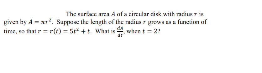 The surface area A of a circular disk with radius r is
given by A = Tr². Suppose the length of the radius r grows as a function of
time, so that r = r(t) = 5t² + t. What is 4, when t = 2?
dA
dt
