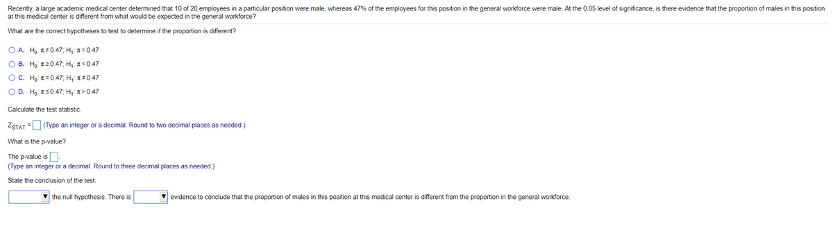 Recently, a large academic medical center determined that 10 of 20 employees in a particular position were male, whereas 47% of the employees for this position in the general workforce were male. At the 0.05 level of significance, is there evidence that the proportion of males in this position
at this medical center is different from what would be expected in the general workforce?
What are the correct hypotheses to test to determine if the proportion is different?
O A. Ho: T#0.47; H,: 1 = 0.47
O B. Ho: T20.47; H,: a < 0.47
O C. Họ: T= 0.47; H,: 1#0.47
O D. Ho: TS0.47; H,: 1 > 0.47
Calculate the test statistic.
ZSTAT =
(Type an integer or a decimal. Round to two decimal places as needed.)
What is the p-value?
The p-value is
(Type an integer or a decimal. Round to three decimal places as needed.)
State the conclusion of the test.
the null hypothesis. There is
V evidence to conclude that the proportion of males in this position at this medical center is different from the proportion in the general workforce.
