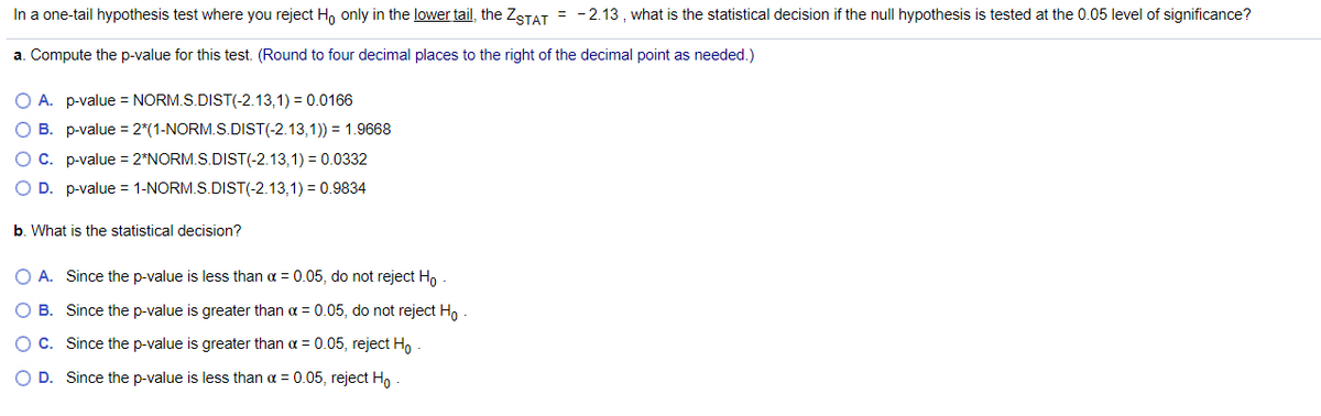 In a one-tail hypothesis test where you reject H, only in the lower tail, the ZSTAT = - 2.13 , what is the statistical decision if the null hypothesis is tested at the 0.05 level of significance?
a. Compute the p-value for this test. (Round to four decimal places to the right of the decimal point as needed.)
O A. p-value = NORM.S.DIST(-2.13,1) = 0.0166
O B. p-value = 2*(1-NORM.S.DIST(-2.13,1)) = 1.9668
OC. p-value = 2*NORM.S.DIST(-2.13,1) = 0.0332
O D. p-value = 1-NORM.S.DIST(-2.13,1) = 0.9834
b. What is the statistical decision?
O A. Since the p-value is less than a = 0.05, do not reject Ho
O B. Since the p-value is greater than a = 0.05, do not reject Ho
OC. Since the p-value is greater than a = 0.05, reject H,
O D. Since the p-value is less than a = 0.05, reject H,
