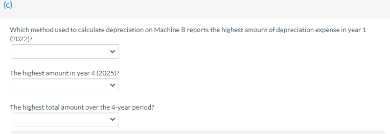 (c)
Which method used to calculate depreciation on Machine B reports the highest amount of depreciation expense in year 1
(2022)?
The highest amount in year 4 (2025)?
The highest total amount over the 4-year period?
