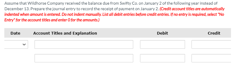 Assume that Wildhorse Company received the balance due from Swifty Co. on January 2 of the following year instead of
December 13. Prepare the journal entry to record the receipt of payment on January 2. (Credit account titles are automatically
indented when amount is entered. Do not indent manually. List all debit entries before credit entries. If no entry is required, select "No
Entry" for the account titles and enter O for the amounts.)
Date
Account Titles and Explanation
Debit
Credit

