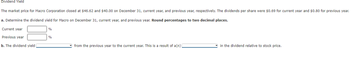 Dividend Yield
The market price for Macro Corporation closed at $46.62 and $40.00 on December 31, current year, and previous year, respectively. The dividends per share were $0.69 for current year and $0.80 for previous year.
a. Determine the dividend yield for Macro on December 31, current year, and previous year. Round percentages to two decimal places.
Current year
%
Previous year
%
b. The dividend yield
from the previous year to the current year. This is a result of a(n)
in the dividend relative to stock price.
