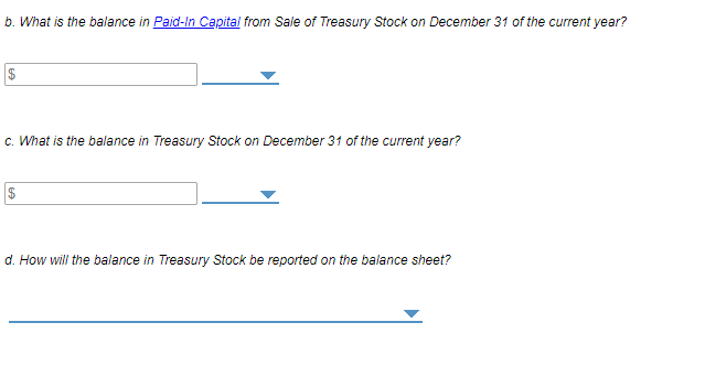 b. What is the balance in Paid-In Capital from Sale of Treasury Stock on December 31 of the current year?
c. What is the balance in Treasury Stock on December 31 of the current year?
2$
d. How will the balance in Treasury Stock be reported on the balance sheet?
