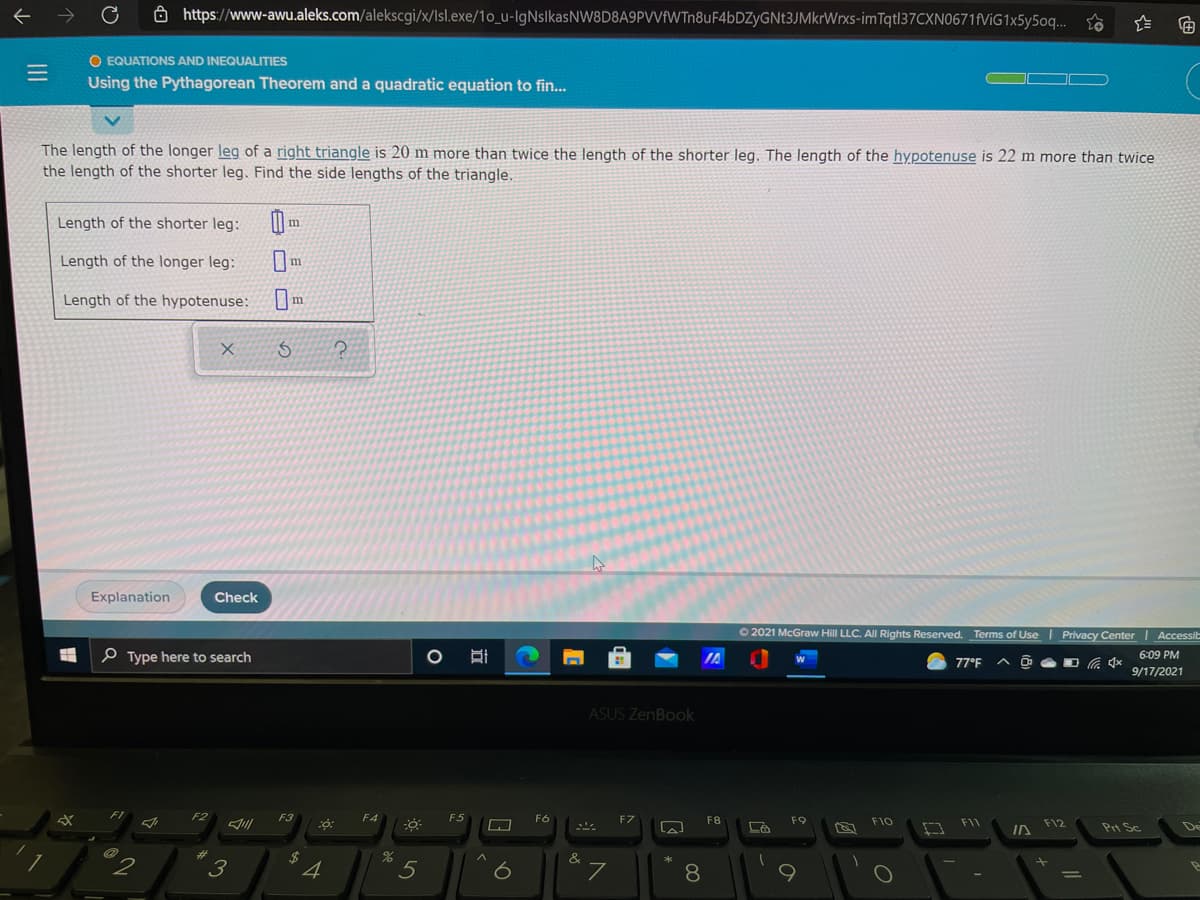 a https://www-awu.aleks.com/alekscgi/x/Isl.exe/1o_u-IlgNslkasNW8D8A9PVVfWTn8uF4bDZyGNt3JMkrWrxs-imTqt|37CXN0671f/iG1x5y5oq... o
O EQUATIONS AND INEQUALITIES
Using the Pythagorean Theorem and a quadratic equation to fin...
The length of the longer leg of a right triangle is 20 m more than twice the length of the shorter leg. The length of the hypotenuse is 22 m more than twice
the length of the shorter leg. Find the side lengths of the triangle.
Length of the shorter leg:
Length of the longer leg:
Length of the hypotenuse:
Explanation
Check
O 2021 McGraw Hill LLC. All Rights Reserved. Terms of Use | Privacy Center Accessit
P Type here to search
IA
6:09 PM
77°F
9/17/2021
ASUS ZenBook
F1
F2
F3
F4
F5
F6
FZ
F8
F9
F10
F11
F12
Pri Sc
De
2$
4
&
3
8
II
