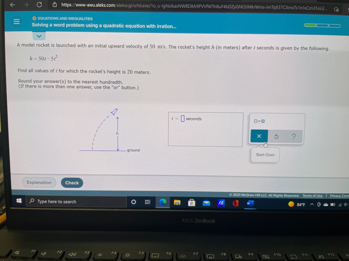 ô https://www-awu.aleks.com/alekscgi/x/Isl.exe/1o_u-IgNslkasNW8D8A9PVVfWTn8uF4bDZyGNt3JMkrWrxs-imTqtl37CXmxTs1irJxCzn35oLE..
O EQUATIONS AND INEQUALITIES
Solving a word problem using a quadratic equation with irration.
A model rocket is launched with an initial upward velocity of 50 m/s. The rocket's height h (in meters) after t seconds is given by the following.
h= 501-51
Find all values of t for which the rocket's height is 20 meters.
Round your answer(s) to the nearest hundredth.
(If there is more than one answer, use the "or" button.)
I seconds
Dor O
ground
Start Over
Explanation
Check
O 2021 McGraw Hill LLC. AII Rights Reserved. Terms of Use
Privacy Cent
P Type here to search
84°F
ASUS ZenBook
F2
F3
F4
F5
F6
F8
F9
F10
F1
F12
IN
II
