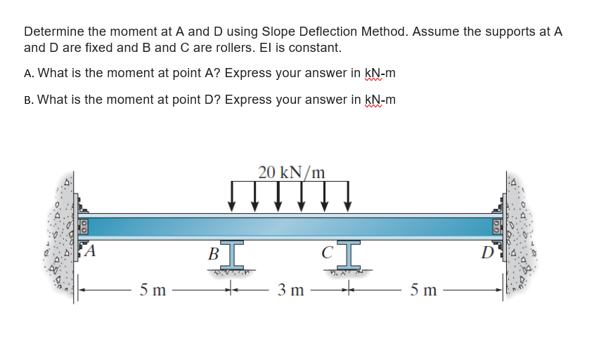 Determine the moment at A and D using Slope Deflection Method. Assume the supports at A
and D are fixed and B and C are rollers. El is constant.
A. What is the moment at point A? Express your answer in kN-m
B. What is the moment at point D? Express your answer in kN-m
20 kN/m
В
D
5 m
3 m
5 m
