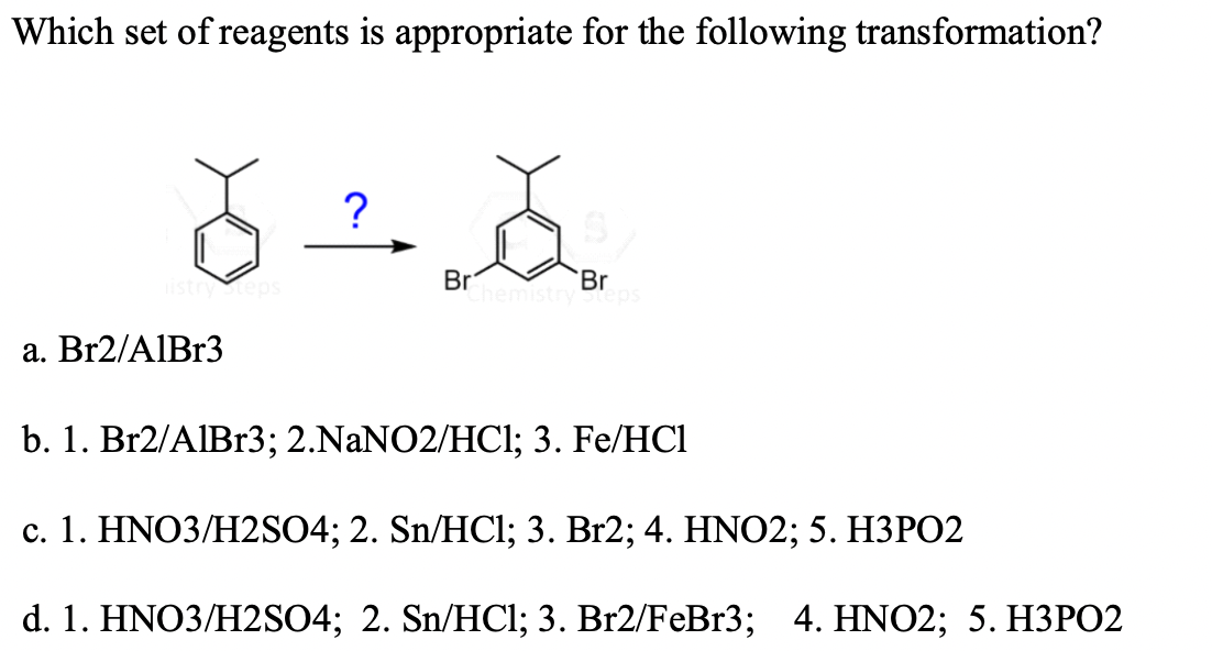 Which set of reagents is appropriate for the following transformation?
istryteps
Br
Br
a. Br2/AIB13
b. 1. Br2/AIB13; 2.NANO2/HCl; 3. Fe/HCl
c. 1. HNO3/H2SO4; 2. Sn/HCl; 3. Br2; 4. HNO2; 5. H3PO2
d. 1. HNO3/H2S04;B 2. Sn/HCl; 3. Br2/FeBr3; 4. HNO2; 5. НЗРО2
