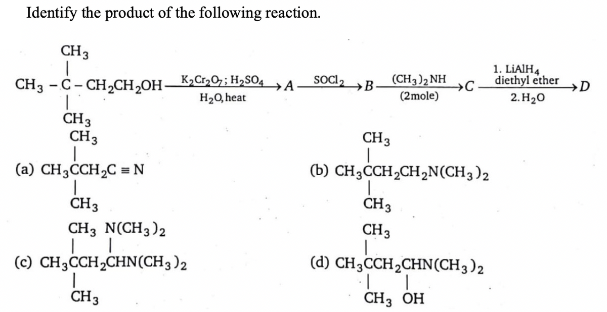 Identify the product of the following reaction.
CH3
(CH3)2 NH
1. LIAIH4
diethyl ether
K2Cr,O7; H2SO4
→A
SOC 2
→B
→D
CH3 -C- CH,CH,OH-
2. H20
(2mole)
H20, heat
CH3
CH3
CH3
(a) CH3CCH2C = N
(b) CH3CCH2CH,N(CH3)2
CH3
CH3
CH3
CH3 N(CH3)2
|
(c) CH3ĊCH2CHN(CH3)2
(d) CH3CCH2CHN(CH3)2
CH3
CHз ОН
