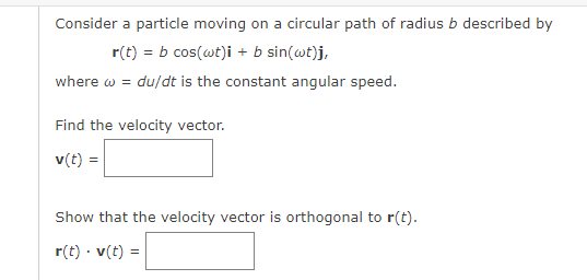 Consider a particle moving on a circular path of radius b described by
r(t) = b cos(wt)i + b sin(@t)j,
where w = du/dt is the constant angular speed.
Find the velocity vector.
v(t) =
Show that the velocity vector is orthogonal to r(t).
r(t) · v(t) =
