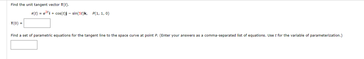 Find the unit tangent vector T(t).
r(t) = e2ti + cos(t)j – sin(5t)k, P(1, 1, 0)
T(0) =
Find a set of parametric equations for the tangent line to the space curve at point P. (Enter your answers as a comma-separated list of equations. Use t for the variable of parameterization.)
