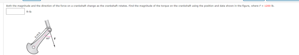 Both the magnitude and the direction of the force on a crankshaft change as the crankshaft rotates. Find the magnitude of the torque on the crankshaft using the position and data shown in the figure, where F = 1200 Ib.
ft-lb
60°
0.16 ft
9--------7---
