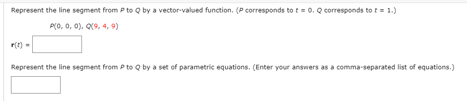 Represent the line segment from P to Q by a vector-valued function. (P corresponds to t = 0. Q corresponds to t = 1.)
P(0, 0, 0), Q(9, 4, 9)
r(t) =
Represent the line segment from P to Q by a set of parametric equations. (Enter your answers as a comma-separated list of equations.)
