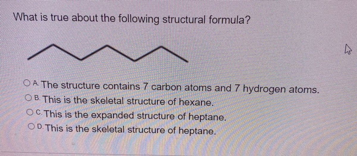 What is true about the following structural formula?
O A The structure contains 7 carbon atoms and 7 hydrogen atoms.
O B. This is the skeletal structure of hexane.
OC This is the expanded structure of heptane.
OD. This is the skeletal structure of heptane.
